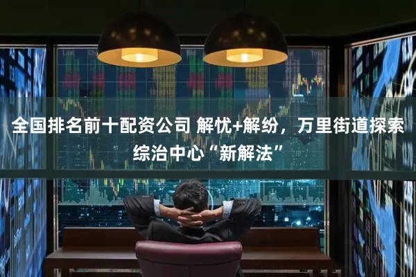 全国排名前十配资公司 解忧+解纷，万里街道探索综治中心“新解法”