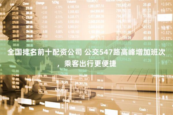 全国排名前十配资公司 公交547路高峰增加班次，乘客出行更便捷