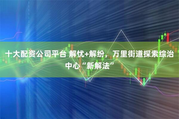 十大配资公司平台 解忧+解纷，万里街道探索综治中心“新解法”