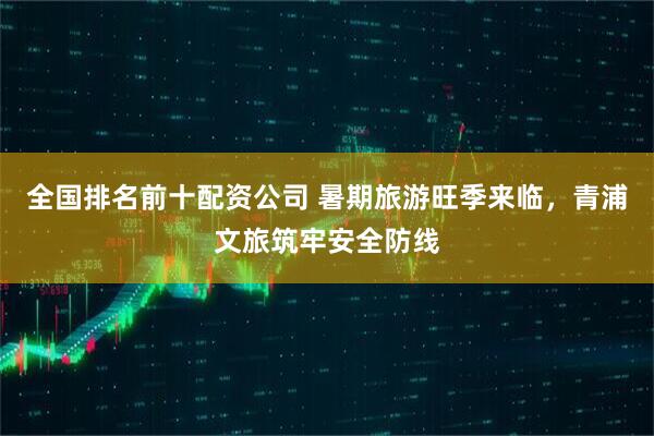 全国排名前十配资公司 暑期旅游旺季来临，青浦文旅筑牢安全防线
