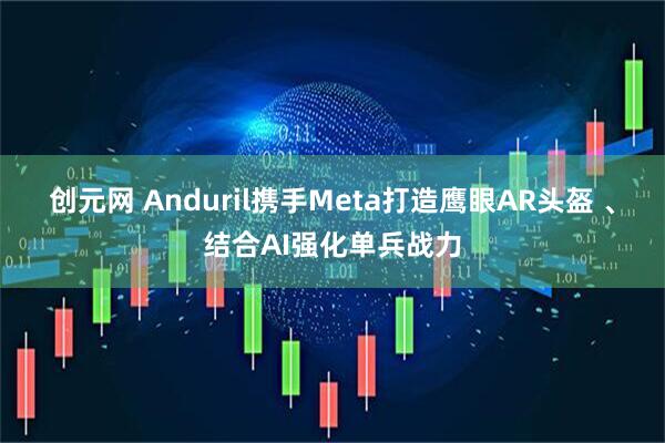 创元网 Anduril携手Meta打造鹰眼AR头盔 、结合AI强化单兵战力
