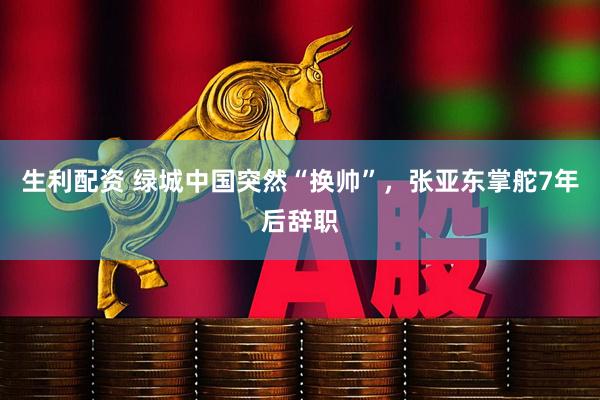 生利配资 绿城中国突然“换帅”，张亚东掌舵7年后辞职