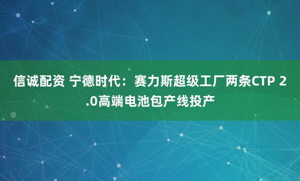信诚配资 宁德时代：赛力斯超级工厂两条CTP 2.0高端电池包产线投产