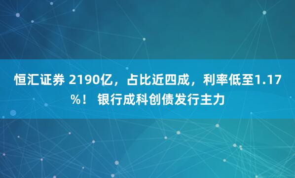 恒汇证券 2190亿，占比近四成，利率低至1.17%！ 银行成科创债发行主力