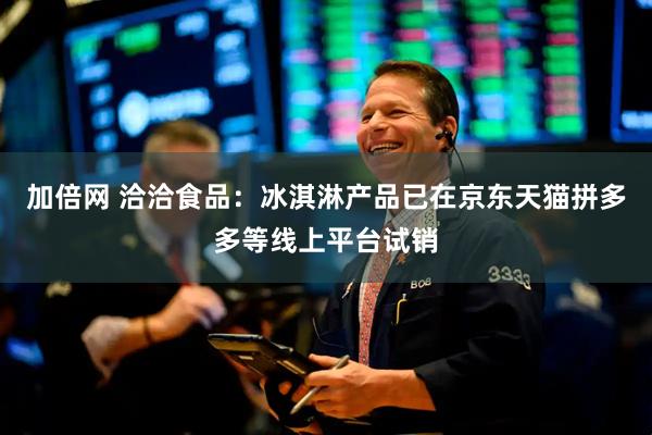 加倍网 洽洽食品：冰淇淋产品已在京东天猫拼多多等线上平台试销