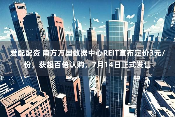 爱配配资 南方万国数据中心REIT宣布定价3元/份，获超百倍认购，7月14日正式发售