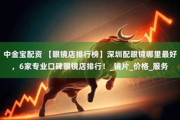 中金宝配资 【眼镜店排行榜】深圳配眼镜哪里最好，6家专业口碑眼镜店排行！_镜片_价格_服务
