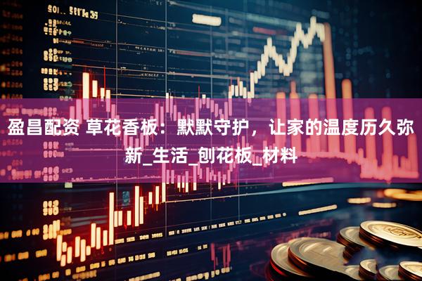 盈昌配资 草花香板：默默守护，让家的温度历久弥新_生活_刨花板_材料