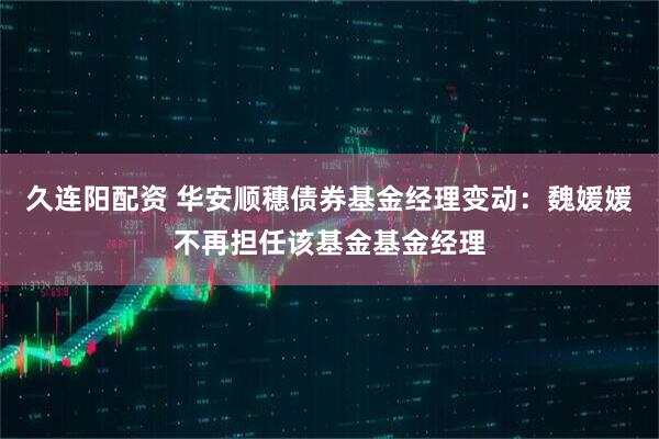 久连阳配资 华安顺穗债券基金经理变动：魏媛媛不再担任该基金基金经理