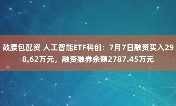 鼓腰包配资 人工智能ETF科创：7月7日融资买入298.62万元，融资融券余额2787.45万元