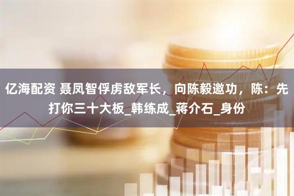 亿海配资 聂凤智俘虏敌军长，向陈毅邀功，陈：先打你三十大板_韩练成_蒋介石_身份