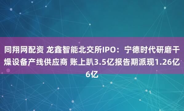 同翔网配资 龙鑫智能北交所IPO：宁德时代研磨干燥设备产线供应商 账上趴3.5亿报告期派现1.26亿