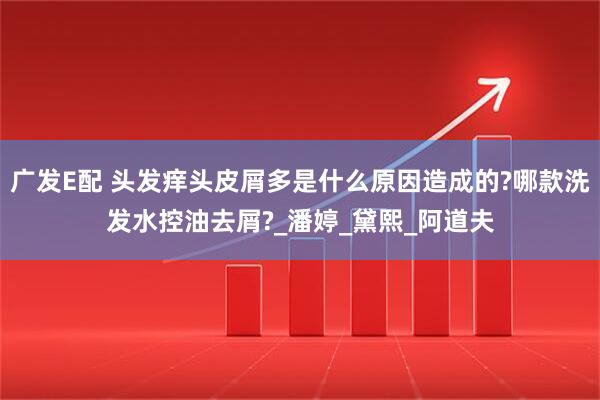 广发E配 头发痒头皮屑多是什么原因造成的?哪款洗发水控油去屑?_潘婷_黛熙_阿道夫
