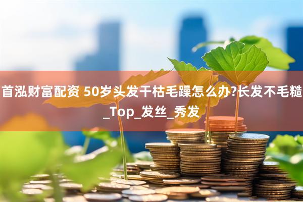 首泓财富配资 50岁头发干枯毛躁怎么办?长发不毛糙_Top_发丝_秀发