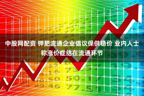 中股网配资 钾肥流通企业倡议保供稳价 业内人士称涨价症结在流通环节