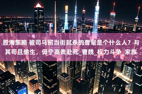 股海策略 被司马昭当街弑杀的曹髦是个什么人？与其苟且偷生，毋宁高贵赴死_曹魏_权力斗争_家族