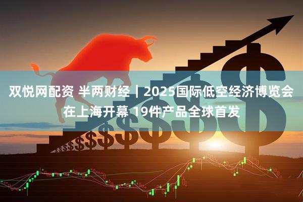 双悦网配资 半两财经｜2025国际低空经济博览会在上海开幕 19件产品全球首发