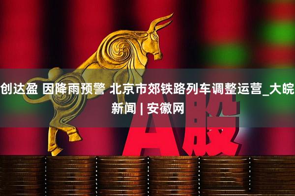 创达盈 因降雨预警 北京市郊铁路列车调整运营_大皖新闻 | 安徽网