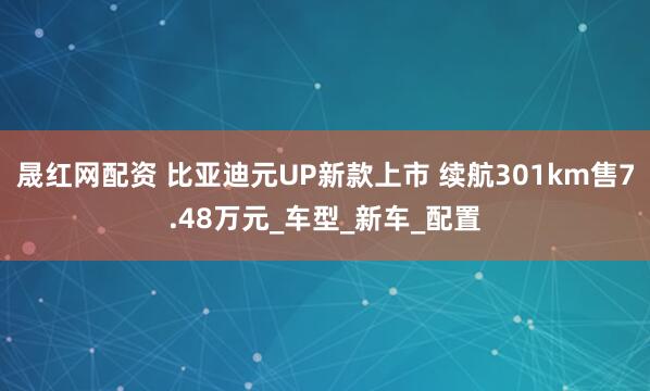 晟红网配资 比亚迪元UP新款上市 续航301km售7.48万元_车型_新车_配置