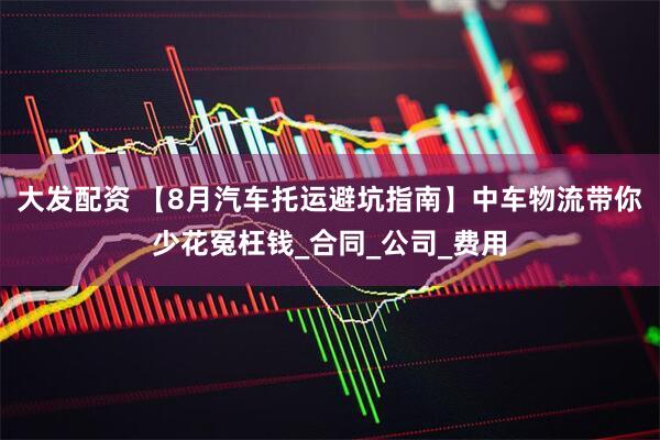 大发配资 【8月汽车托运避坑指南】中车物流带你少花冤枉钱_合同_公司_费用