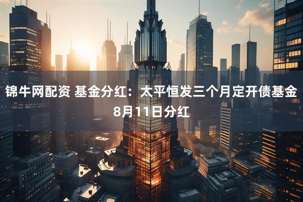 锦牛网配资 基金分红：太平恒发三个月定开债基金8月11日分红