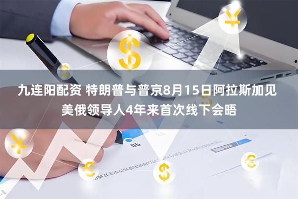 九连阳配资 特朗普与普京8月15日阿拉斯加见 美俄领导人4年来首次线下会晤