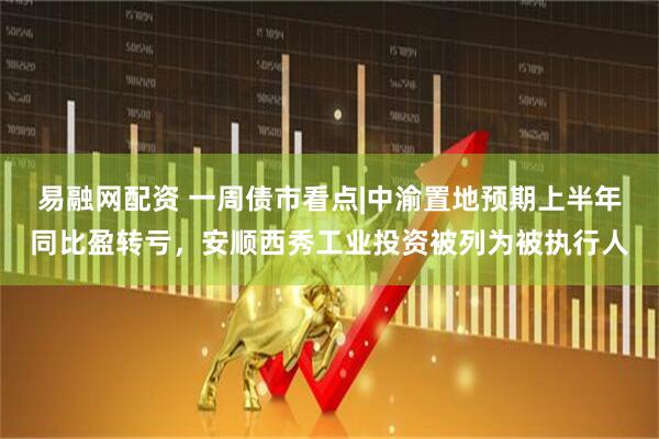 易融网配资 一周债市看点|中渝置地预期上半年同比盈转亏，安顺西秀工业投资被列为被执行人