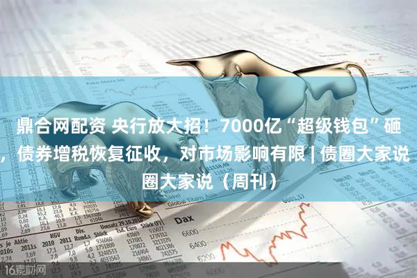 鼎合网配资 央行放大招！7000亿“超级钱包”砸向市场，债券增税恢复征收，对市场影响有限 | 债圈大家说（周刊）
