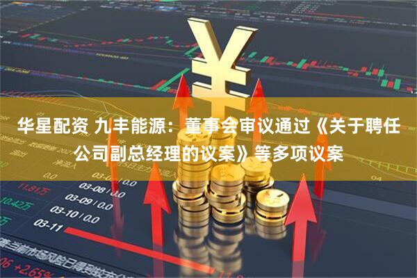 华星配资 九丰能源：董事会审议通过《关于聘任公司副总经理的议案》等多项议案